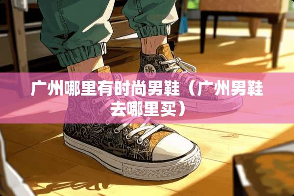 广州哪里有时尚男鞋(广州男鞋去哪里买) 广州哪里有时尚男鞋(广州男鞋去哪里买)