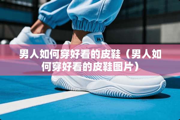 男人如何穿好看的皮鞋（男人如何穿好看的皮鞋图片）