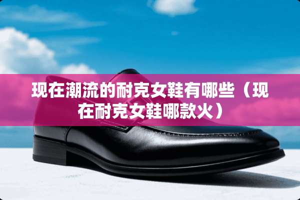 现在潮流的耐克女鞋有哪些(现在耐克女鞋哪款火) 现在潮流的耐克女鞋有哪些(现在耐克女鞋哪款火)