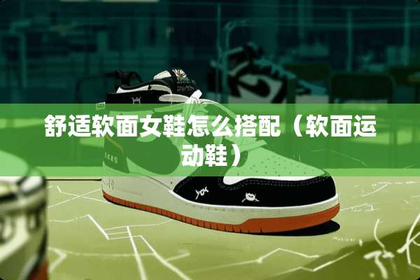 舒适软面女鞋怎么搭配（软面运动鞋）