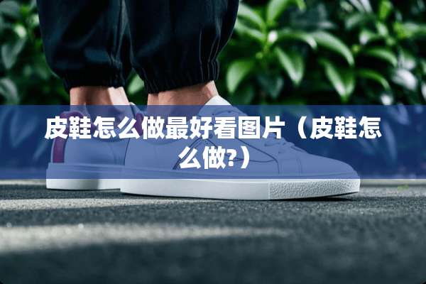 皮鞋怎么做最好看图片（皮鞋怎么做?）