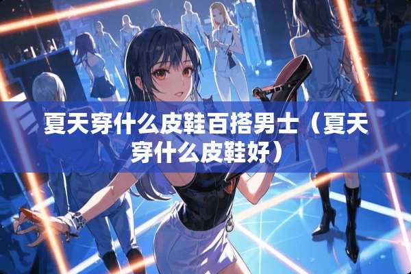 夏天穿什么皮鞋百搭男士（夏天穿什么皮鞋好）