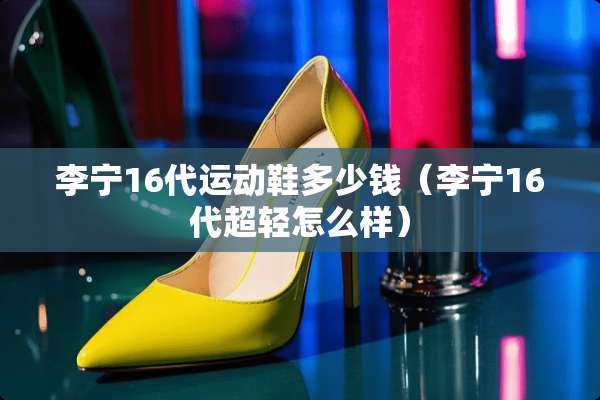 李宁16代运动鞋多少钱（李宁16代超轻怎么样）