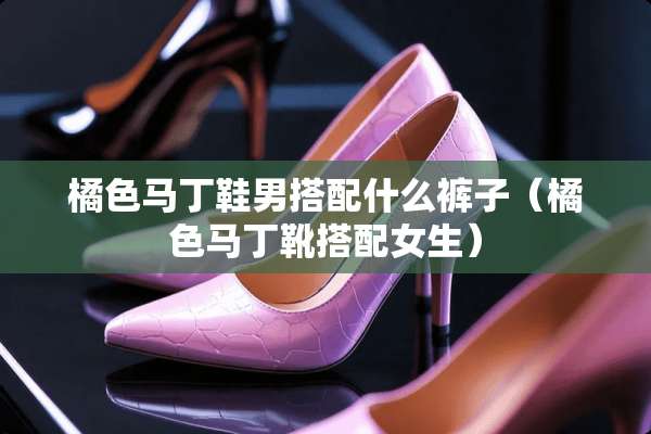 橘色马丁鞋男搭配什么裤子(橘色马丁靴搭配女生) 橘色马丁鞋男搭配什么裤子(橘色马丁靴搭配女生)