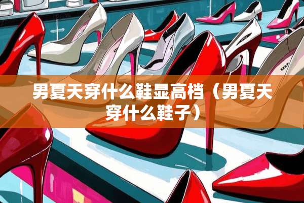 男夏天穿什么鞋显高档(男夏天穿什么鞋子) 男夏天穿什么鞋显高档(男夏天穿什么鞋子)