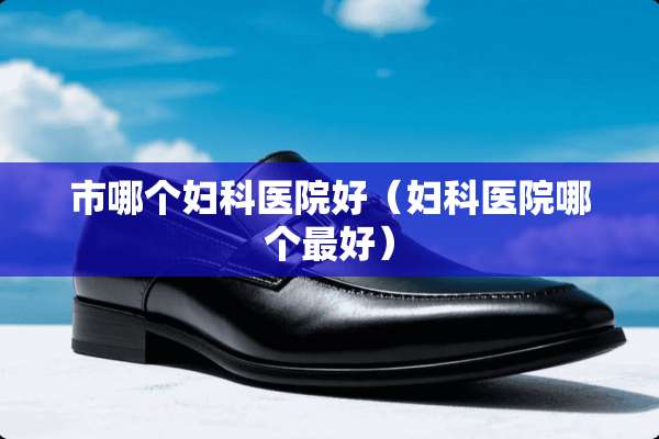 市哪个妇科医院好（妇科医院哪个最好）