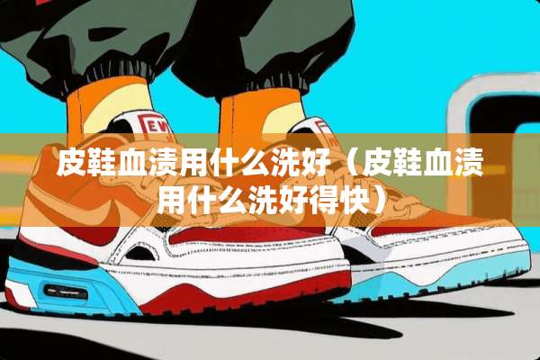 皮鞋血渍用什么洗好(皮鞋血渍用什么洗好得快) 皮鞋血渍用什么洗好(皮鞋血渍用什么洗好得快)