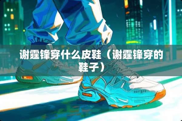 谢霆锋穿什么皮鞋(谢霆锋穿的鞋子) 谢霆锋穿什么皮鞋(谢霆锋穿的鞋子)