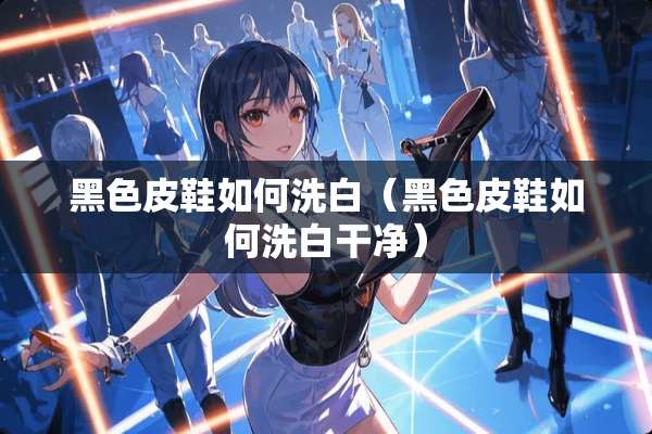 黑色皮鞋如何洗白（黑色皮鞋如何洗白干净）