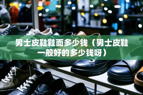 男士皮鞋鞋面多少钱(男士皮鞋一般好的多少钱呀) 男士皮鞋鞋面多少钱(男士皮鞋一般好的多少钱呀)