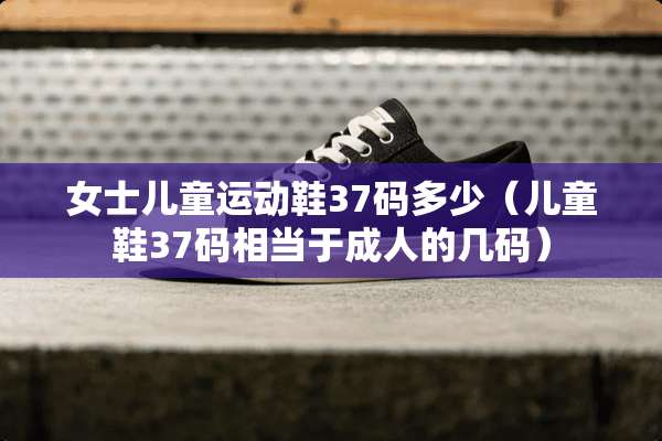 女士儿童运动鞋37码多少（儿童鞋37码相当于**的几码）
