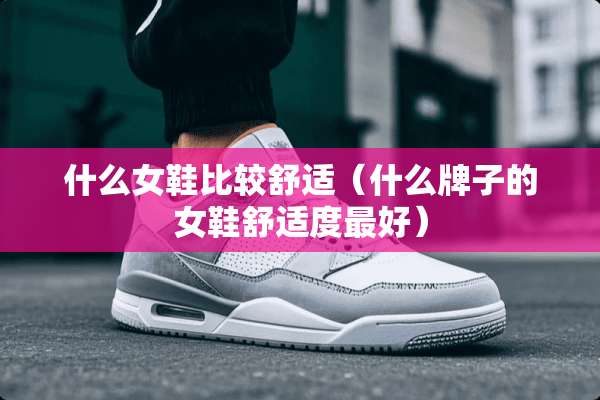 什么女鞋比较舒适（什么牌子的女鞋舒适度最好）