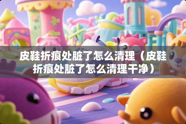 皮鞋折痕处脏了怎么清理（皮鞋折痕处脏了怎么清理干净）