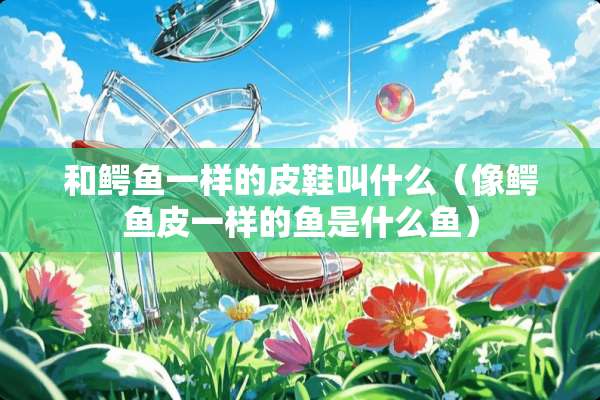 和鳄鱼一样的皮鞋叫什么（像鳄鱼皮一样的鱼是什么鱼）