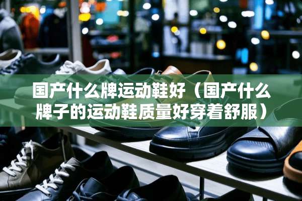 国产什么牌运动鞋好（国产什么牌子的运动鞋质量好穿着舒服）