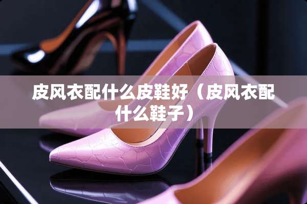 皮风衣配什么皮鞋好（皮风衣配什么鞋子）