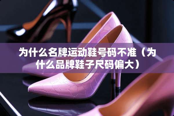 为什么名牌运动鞋号码不准（为什么品牌鞋子尺码偏大）