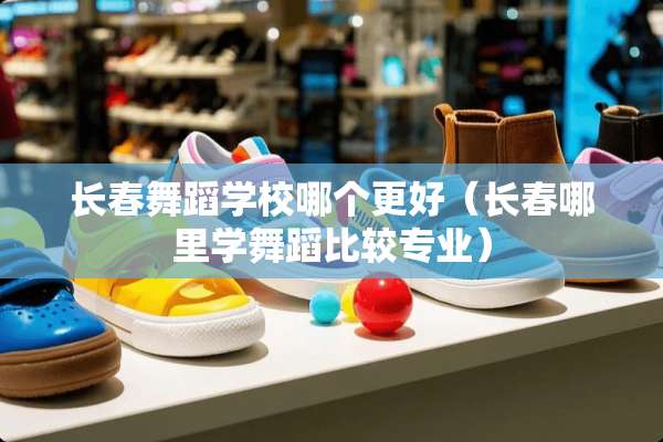 长春舞蹈学校哪个更好（长春哪里学舞蹈比较专业）