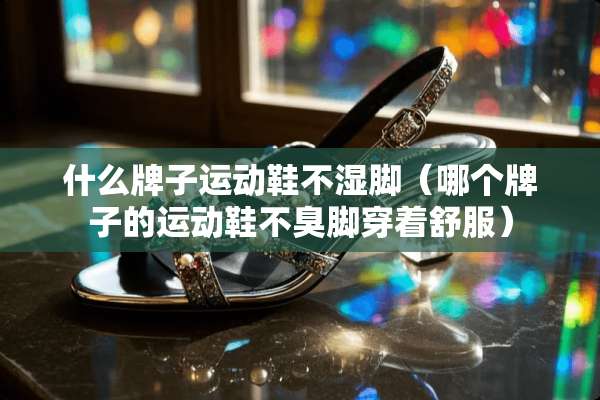 什么牌子运动鞋不湿脚（哪个牌子的运动鞋不臭脚穿着舒服）