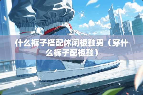 什么裤子搭配休闲板鞋男（穿什么裤子配板鞋）