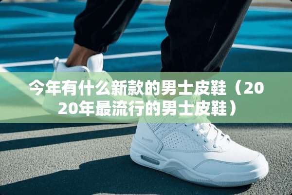 今年有什么新款的男士皮鞋（2020年最流行的男士皮鞋）