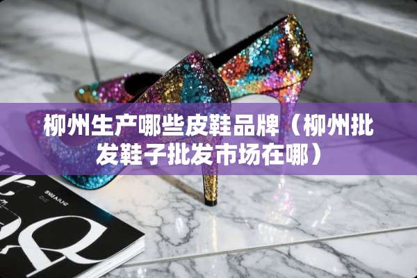柳州生产哪些皮鞋品牌（柳州批发鞋子批发市场在哪）
