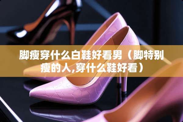 脚瘦穿什么白鞋好看男（脚特别瘦的人,穿什么鞋好看）