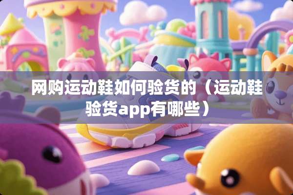 网购运动鞋如何验货的（运动鞋验货app有哪些）