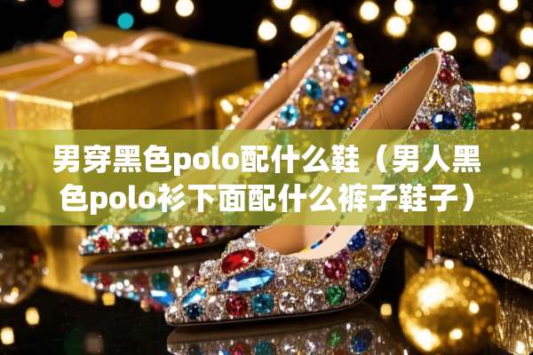 男穿黑色polo配什么鞋（男人黑色polo衫下面配什么裤子鞋子）