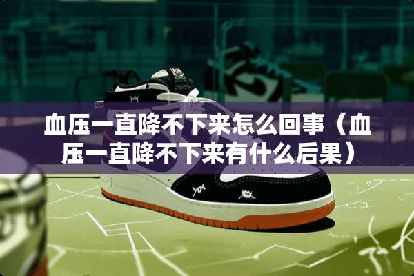 血压一直降不下来怎么回事（血压一直降不下来有什么后果）