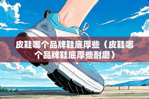 皮鞋哪个品牌鞋底厚些(皮鞋哪个品牌鞋底厚些耐磨) 皮鞋哪个品牌鞋底厚些(皮鞋哪个品牌鞋底厚些耐磨)