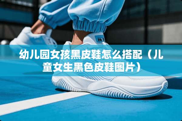 幼儿园女孩黑皮鞋怎么搭配（儿童女生黑色皮鞋图片）