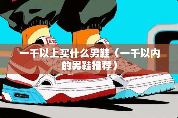 一千以上买什么男鞋(一千以内的男鞋推荐) 一千以上买什么男鞋(一千以内的男鞋推荐)