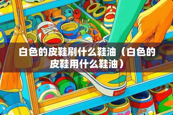 白色的皮鞋刷什么鞋油（白色的皮鞋用什么鞋油）