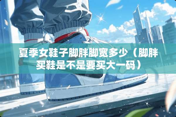 夏季女鞋子脚胖脚宽多少（脚胖买鞋是不是要买大**）