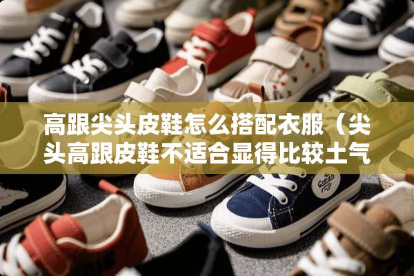 高跟尖头皮鞋怎么搭配衣服（尖头高跟皮鞋不适合显得比较土气）