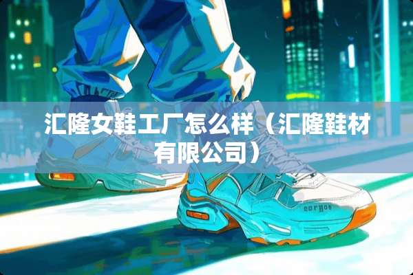 汇隆女鞋工厂怎么样（汇隆鞋材有限公司）