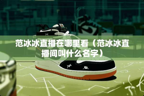 范冰冰直播在哪里看（范冰冰直播间叫什么名字）