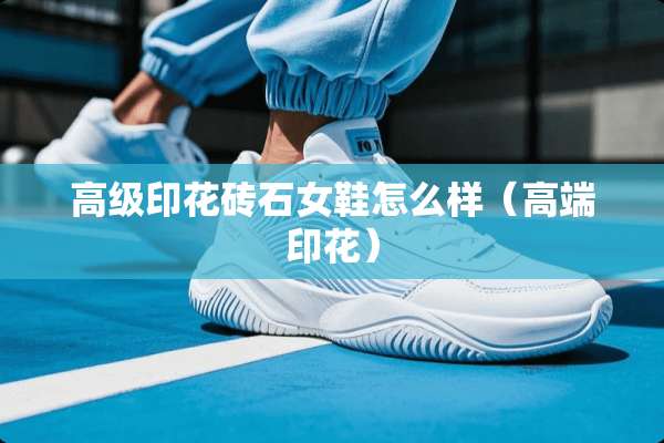 高级印花砖石女鞋怎么样（高端印花）
