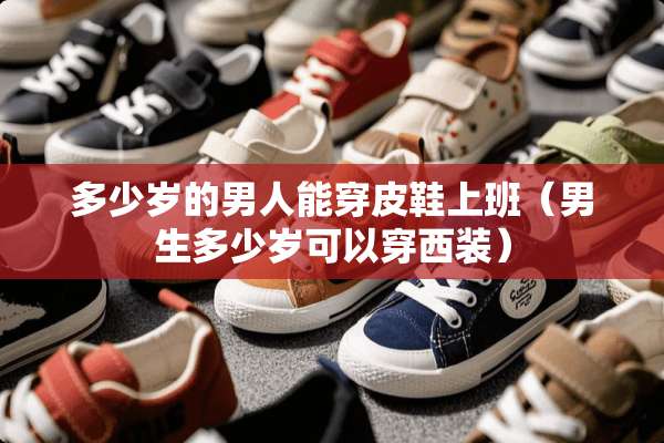 多少岁的男人能穿皮鞋上班(男生多少岁可以穿西装) 多少岁的男人能穿皮鞋上班(男生多少岁可以穿西装)