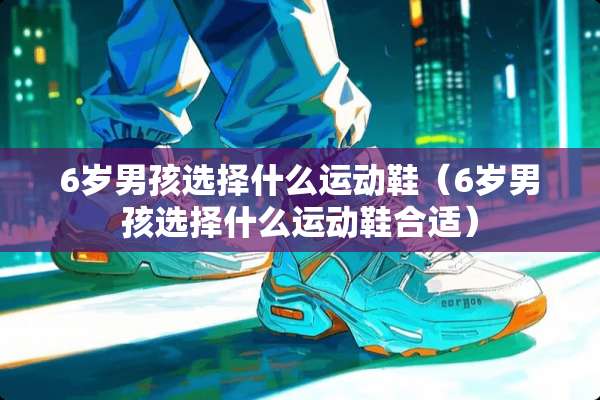 6岁男孩选择什么运动鞋（6岁男孩选择什么运动鞋合适）