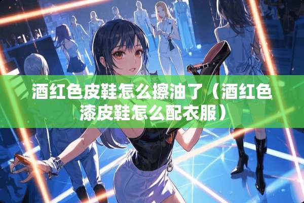 酒红色皮鞋怎么擦油了（酒红色漆皮鞋怎么配衣服）