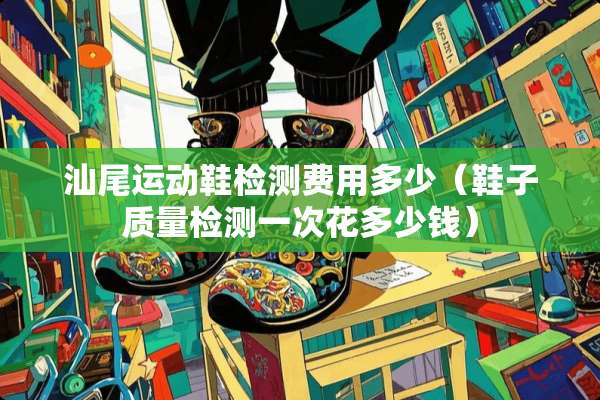 汕尾运动鞋检测费用多少(鞋子质量检测一次花多少钱) 汕尾运动鞋检测费用多少(鞋子质量检测一次花多少钱)