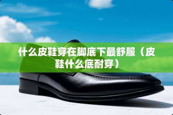 什么皮鞋穿在脚底下最舒服（皮鞋什么底耐穿）