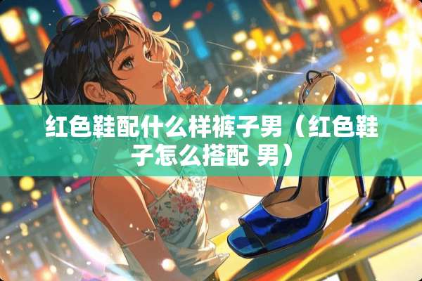 红色鞋配什么样裤子男（红色鞋子怎么搭配 男）