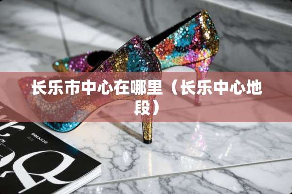 长乐市中心在哪里(长乐中心地段) 长乐市中心在哪里(长乐中心地段)