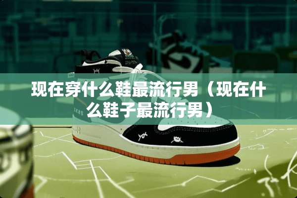 现在穿什么鞋最流行男（现在什么鞋子最流行男）