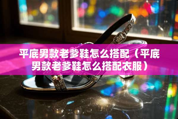 平底男款老爹鞋怎么搭配(平底男款老爹鞋怎么搭配衣服) 平底男款老爹鞋怎么搭配(平底男款老爹鞋怎么搭配衣服)