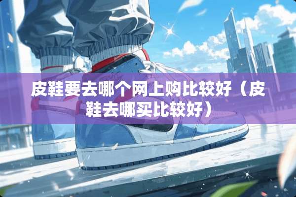 皮鞋要去哪个网上购比较好(皮鞋去哪买比较好) 皮鞋要去哪个网上购比较好(皮鞋去哪买比较好)