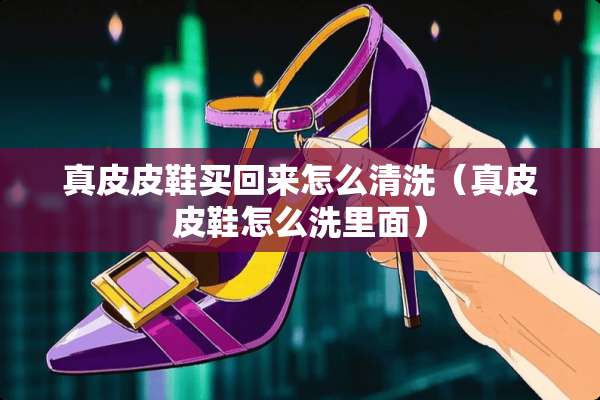 真皮皮鞋买回来怎么清洗（真皮皮鞋怎么洗里面）
